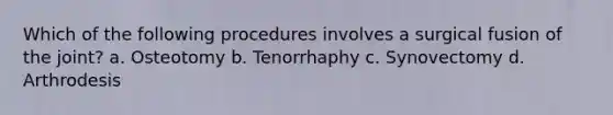 Which of the following procedures involves a surgical fusion of the joint? a. Osteotomy b. Tenorrhaphy c. Synovectomy d. Arthrodesis