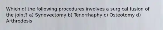 Which of the following procedures involves a surgical fusion of the joint? a) Synovectomy b) Tenorrhaphy c) Osteotomy d) Arthrodesis