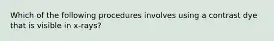 Which of the following procedures involves using a contrast dye that is visible in x-rays?