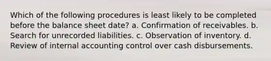 Which of the following procedures is least likely to be completed before the balance sheet date? a. Confirmation of receivables. b. Search for unrecorded liabilities. c. Observation of inventory. d. Review of internal accounting control over cash disbursements.