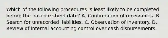 Which of the following procedures is least likely to be completed before the balance sheet date? A. Confirmation of receivables. B. Search for unrecorded liabilities. C. Observation of inventory. D. Review of internal accounting control over cash disbursements.