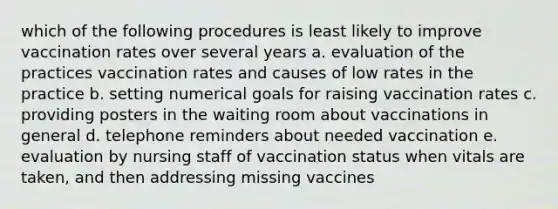 which of the following procedures is least likely to improve vaccination rates over several years a. evaluation of the practices vaccination rates and causes of low rates in the practice b. setting numerical goals for raising vaccination rates c. providing posters in the waiting room about vaccinations in general d. telephone reminders about needed vaccination e. evaluation by nursing staff of vaccination status when vitals are taken, and then addressing missing vaccines