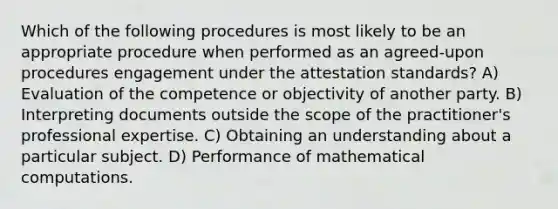 Which of the following procedures is most likely to be an appropriate procedure when performed as an agreed-upon procedures engagement under the attestation standards? A) Evaluation of the competence or objectivity of another party. B) Interpreting documents outside the scope of the practitioner's professional expertise. C) Obtaining an understanding about a particular subject. D) Performance of mathematical computations.