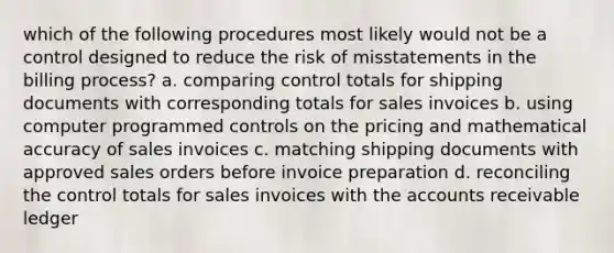 which of the following procedures most likely would not be a control designed to reduce the risk of misstatements in the billing process? a. comparing control totals for shipping documents with corresponding totals for sales invoices b. using computer programmed controls on the pricing and mathematical accuracy of sales invoices c. matching shipping documents with approved sales orders before invoice preparation d. reconciling the control totals for sales invoices with the accounts receivable ledger