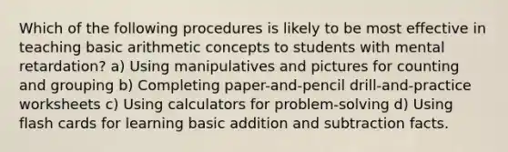 Which of the following procedures is likely to be most effective in teaching basic arithmetic concepts to students with mental retardation? a) Using manipulatives and pictures for counting and grouping b) Completing paper-and-pencil drill-and-practice worksheets c) Using calculators for problem-solving d) Using flash cards for learning basic addition and subtraction facts.