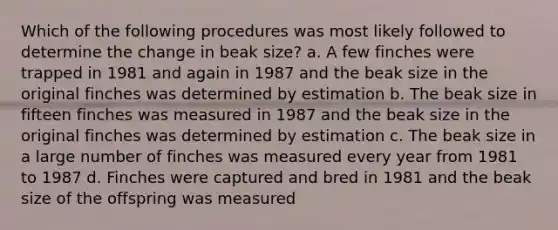 Which of the following procedures was most likely followed to determine the change in beak size? a. A few finches were trapped in 1981 and again in 1987 and the beak size in the original finches was determined by estimation b. The beak size in fifteen finches was measured in 1987 and the beak size in the original finches was determined by estimation c. The beak size in a large number of finches was measured every year from 1981 to 1987 d. Finches were captured and bred in 1981 and the beak size of the offspring was measured