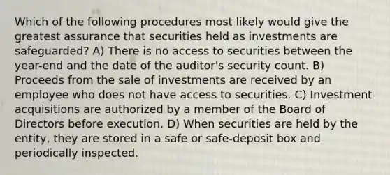 Which of the following procedures most likely would give the greatest assurance that securities held as investments are safeguarded? A) There is no access to securities between the year-end and the date of the auditor's security count. B) Proceeds from the sale of investments are received by an employee who does not have access to securities. C) Investment acquisitions are authorized by a member of the Board of Directors before execution. D) When securities are held by the entity, they are stored in a safe or safe-deposit box and periodically inspected.