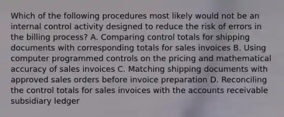 Which of the following procedures most likely would not be an internal control activity designed to reduce the risk of errors in the billing process? A. Comparing control totals for shipping documents with corresponding totals for sales invoices B. Using computer programmed controls on the pricing and mathematical accuracy of sales invoices C. Matching shipping documents with approved sales orders before invoice preparation D. Reconciling the control totals for sales invoices with the accounts receivable subsidiary ledger