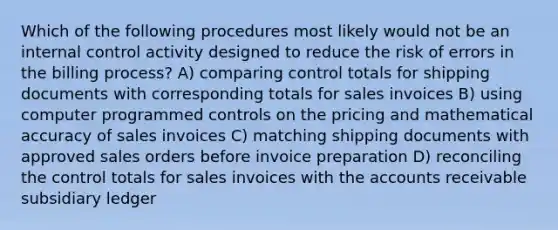 Which of the following procedures most likely would not be an internal control activity designed to reduce the risk of errors in the billing process? A) comparing control totals for shipping documents with corresponding totals for sales invoices B) using computer programmed controls on the pricing and mathematical accuracy of sales invoices C) matching shipping documents with approved sales orders before invoice preparation D) reconciling the control totals for sales invoices with the accounts receivable subsidiary ledger