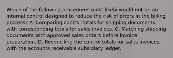 Which of the following procedures most likely would not be an internal control designed to reduce the risk of errors in the billing process? A. Comparing control totals for shipping documents with corresponding totals for sales invoices. C. Matching shipping documents with approved sales orders before invoice preparation. D. Reconciling the control totals for sales invoices with the accounts receivable subsidiary ledger.