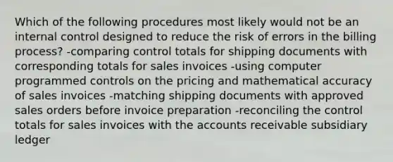 Which of the following procedures most likely would not be an <a href='https://www.questionai.com/knowledge/kjj42owoAP-internal-control' class='anchor-knowledge'>internal control</a> designed to reduce the risk of errors in the billing process? -comparing control totals for shipping documents with corresponding totals for sales invoices -using computer programmed controls on the pricing and mathematical accuracy of sales invoices -matching shipping documents with approved sales orders before invoice preparation -reconciling the control totals for sales invoices with the accounts receivable subsidiary ledger