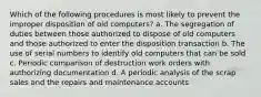 Which of the following procedures is most likely to prevent the improper disposition of old computers? a. The segregation of duties between those authorized to dispose of old computers and those authorized to enter the disposition transaction b. The use of serial numbers to identify old computers that can be sold c. Periodic comparison of destruction work orders with authorizing documentation d. A periodic analysis of the scrap sales and the repairs and maintenance accounts