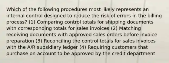 Which of the following procedures most likely represents an internal control designed to reduce the risk of errors in the billing process? (1) Comparing control totals for shipping documents with corresponding totals for sales invoices (2) Matching receiving documents with approved sales orders before invoice preparation (3) Reconciling the control totals for sales invoices with the A/R subsidiary ledger (4) Requiring customers that purchase on account to be approved by the credit department