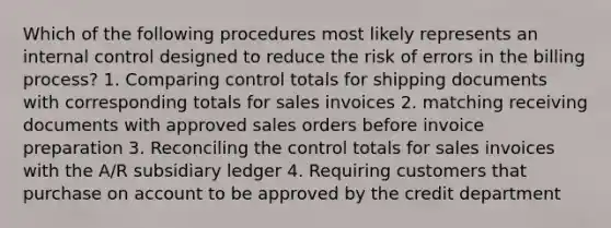 Which of the following procedures most likely represents an internal control designed to reduce the risk of errors in the billing process? 1. Comparing control totals for shipping documents with corresponding totals for sales invoices 2. matching receiving documents with approved sales orders before invoice preparation 3. Reconciling the control totals for sales invoices with the A/R subsidiary ledger 4. Requiring customers that purchase on account to be approved by the credit department