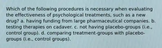 Which of the following procedures is necessary when evaluating the effectiveness of psychological treatments, such as a new drug? a. having funding from large pharmaceutical companies. b. testing therapies on cadaver. c. not having placebo-groups (i.e., control group). d. comparing treatment-groups with placebo-groups (i.e., control groups).