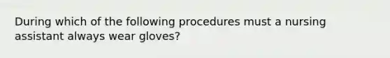 During which of the following procedures must a nursing assistant always wear gloves?