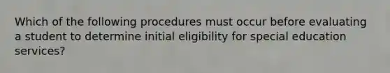 Which of the following procedures must occur before evaluating a student to determine initial eligibility for special education services?