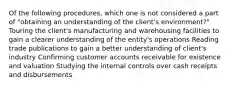 Of the following procedures, which one is not considered a part of "obtaining an understanding of the client's environment?" Touring the client's manufacturing and warehousing facilities to gain a clearer understanding of the entity's operations Reading trade publications to gain a better understanding of client's industry Confirming customer accounts receivable for existence and valuation Studying the internal controls over cash receipts and disbursements