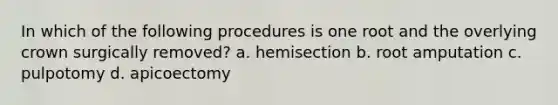 In which of the following procedures is one root and the overlying crown surgically removed? a. hemisection b. root amputation c. pulpotomy d. apicoectomy