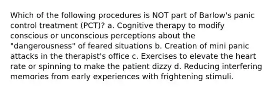 Which of the following procedures is NOT part of Barlow's panic control treatment (PCT)? a. <a href='https://www.questionai.com/knowledge/kEjTNNroSm-cognitive-therapy' class='anchor-knowledge'>cognitive therapy</a> to modify conscious or unconscious perceptions about the "dangerousness" of feared situations b. Creation of mini panic attacks in the therapist's office c. Exercises to elevate <a href='https://www.questionai.com/knowledge/kya8ocqc6o-the-heart' class='anchor-knowledge'>the heart</a> rate or spinning to make the patient dizzy d. Reducing interfering memories from early experiences with frightening stimuli.