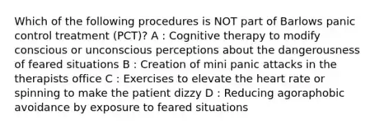 Which of the following procedures is NOT part of Barlows panic control treatment (PCT)? A : Cognitive therapy to modify conscious or unconscious perceptions about the dangerousness of feared situations B : Creation of mini panic attacks in the therapists office C : Exercises to elevate the heart rate or spinning to make the patient dizzy D : Reducing agoraphobic avoidance by exposure to feared situations