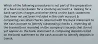 Which of the following procedures is not part of the preparation of a bank reconciliation for a checking account? a. looking for a bank services charges and other items on the bank statement that have not yet been included in the cash account b. comparing cancelled checks returned with the bank statement to the cash account to identify outstanding checks c. reversing all the transactions recorded on the company's records that do not yet appear on the bank statement d. comparing deposits listed on the bank statement to the cash account to identify deposits in transit