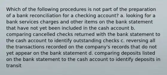 Which of the following procedures is not part of the preparation of a <a href='https://www.questionai.com/knowledge/kZ6GRlcQH1-bank-reconciliation' class='anchor-knowledge'>bank reconciliation</a> for a checking account? a. looking for a bank services charges and other items on the bank statement that have not yet been included in the cash account b. comparing cancelled checks returned with the bank statement to the cash account to identify outstanding checks c. reversing all the transactions recorded on the company's records that do not yet appear on the bank statement d. comparing deposits listed on the bank statement to the cash account to identify deposits in transit