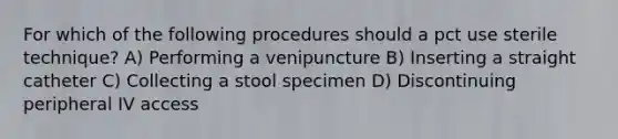 For which of the following procedures should a pct use sterile technique? A) Performing a venipuncture B) Inserting a straight catheter C) Collecting a stool specimen D) Discontinuing peripheral IV access