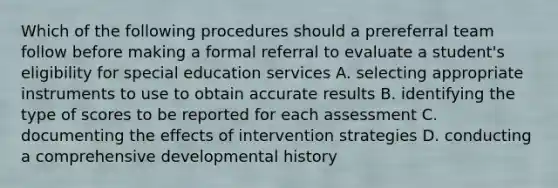 Which of the following procedures should a prereferral team follow before making a formal referral to evaluate a student's eligibility for special education services A. selecting appropriate instruments to use to obtain accurate results B. identifying the type of scores to be reported for each assessment C. documenting the effects of intervention strategies D. conducting a comprehensive developmental history