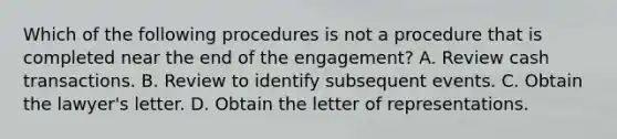 Which of the following procedures is not a procedure that is completed near the end of the engagement? A. Review cash transactions. B. Review to identify subsequent events. C. Obtain the lawyer's letter. D. Obtain the letter of representations.