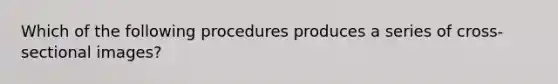 Which of the following procedures produces a series of cross-sectional images?