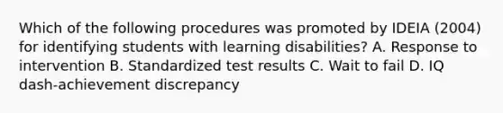 Which of the following procedures was promoted by IDEIA​ (2004) for identifying students with learning​ disabilities? A. Response to intervention B. Standardized test results C. Wait to fail D. IQ dash-achievement discrepancy