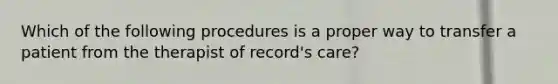 Which of the following procedures is a proper way to transfer a patient from the therapist of record's care?