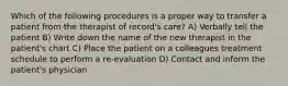 Which of the following procedures is a proper way to transfer a patient from the therapist of record's care? A) Verbally tell the patient B) Write down the name of the new therapist in the patient's chart C) Place the patient on a colleagues treatment schedule to perform a re-evaluation D) Contact and inform the patient's physician