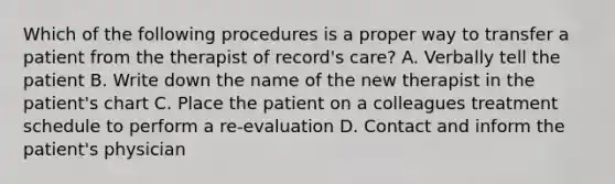 Which of the following procedures is a proper way to transfer a patient from the therapist of record's care? A. Verbally tell the patient B. Write down the name of the new therapist in the patient's chart C. Place the patient on a colleagues treatment schedule to perform a re-evaluation D. Contact and inform the patient's physician