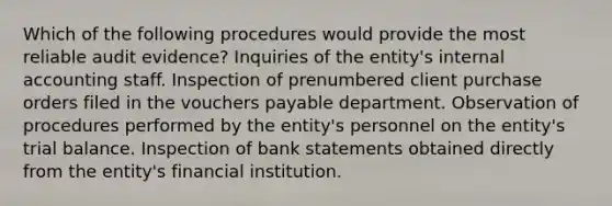 Which of the following procedures would provide the most reliable audit evidence? Inquiries of the entity's internal accounting staff. Inspection of prenumbered client purchase orders filed in the vouchers payable department. Observation of procedures performed by the entity's personnel on the entity's trial balance. Inspection of bank statements obtained directly from the entity's financial institution.