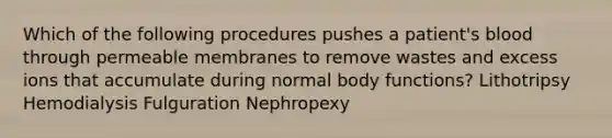 Which of the following procedures pushes a patient's blood through permeable membranes to remove wastes and excess ions that accumulate during normal body functions? Lithotripsy Hemodialysis Fulguration Nephropexy