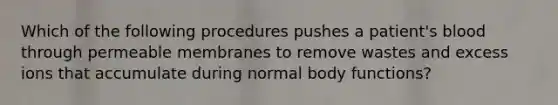 Which of the following procedures pushes a patient's blood through permeable membranes to remove wastes and excess ions that accumulate during normal body functions?