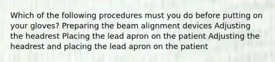 Which of the following procedures must you do before putting on your gloves? Preparing the beam alignment devices Adjusting the headrest Placing the lead apron on the patient Adjusting the headrest and placing the lead apron on the patient