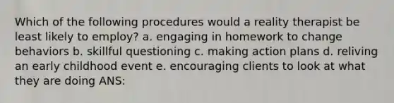 Which of the following procedures would a reality therapist be least likely to employ? a. engaging in homework to change behaviors b. skillful questioning c. making action plans d. reliving an early childhood event e. encouraging clients to look at what they are doing ANS: