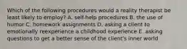 Which of the following procedures would a reality therapist be least likely to employ? A. self-help procedures B. the use of humor C. homework assignments D. asking a client to emotionally reexperience a childhood experience E. asking questions to get a better sense of the client's inner world