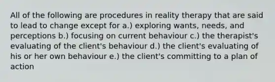 All of the following are procedures in reality therapy that are said to lead to change except for a.) exploring wants, needs, and perceptions b.) focusing on current behaviour c.) the therapist's evaluating of the client's behaviour d.) the client's evaluating of his or her own behaviour e.) the client's committing to a plan of action