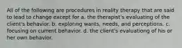 All of the following are procedures in reality therapy that are said to lead to change except for a. the therapist's evaluating of the client's behavior. b. exploring wants, needs, and perceptions. c. focusing on current behavior. d. the client's evaluationg of his or her own behavior.