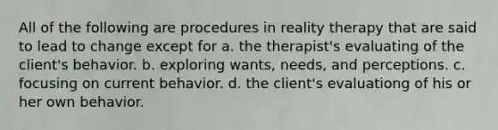 All of the following are procedures in reality therapy that are said to lead to change except for a. the therapist's evaluating of the client's behavior. b. exploring wants, needs, and perceptions. c. focusing on current behavior. d. the client's evaluationg of his or her own behavior.