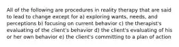 All of the following are procedures in reality therapy that are said to lead to change except for a) exploring wants, needs, and perceptions b) focusing on current behavior c) the therapist's evaluating of the client's behavior d) the client's evaluating of his or her own behavior e) the client's committing to a plan of action