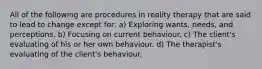 All of the following are procedures in reality therapy that are said to lead to change except for: a) Exploring wants, needs, and perceptions. b) Focusing on current behaviour. c) The client's evaluating of his or her own behaviour. d) The therapist's evaluating of the client's behaviour.