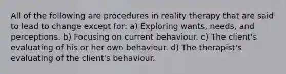 All of the following are procedures in reality therapy that are said to lead to change except for: a) Exploring wants, needs, and perceptions. b) Focusing on current behaviour. c) The client's evaluating of his or her own behaviour. d) The therapist's evaluating of the client's behaviour.