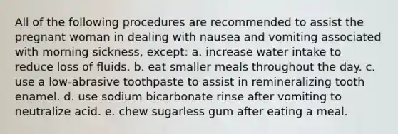 All of the following procedures are recommended to assist the pregnant woman in dealing with nausea and vomiting associated with morning sickness, except: a. increase water intake to reduce loss of fluids. b. eat smaller meals throughout the day. c. use a low-abrasive toothpaste to assist in remineralizing tooth enamel. d. use sodium bicarbonate rinse after vomiting to neutralize acid. e. chew sugarless gum after eating a meal.