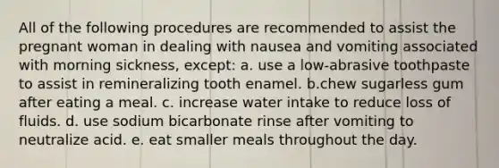 All of the following procedures are recommended to assist the pregnant woman in dealing with nausea and vomiting associated with morning sickness, except: a. use a low-abrasive toothpaste to assist in remineralizing tooth enamel. b.chew sugarless gum after eating a meal. c. increase water intake to reduce loss of fluids. d. use sodium bicarbonate rinse after vomiting to neutralize acid. e. eat smaller meals throughout the day.