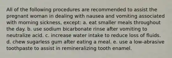 All of the following procedures are recommended to assist the pregnant woman in dealing with nausea and vomiting associated with morning sickness, except: a. eat smaller meals throughout the day. b. use sodium bicarbonate rinse after vomiting to neutralize acid. c. increase water intake to reduce loss of fluids. d. chew sugarless gum after eating a meal. e. use a low-abrasive toothpaste to assist in remineralizing tooth enamel.